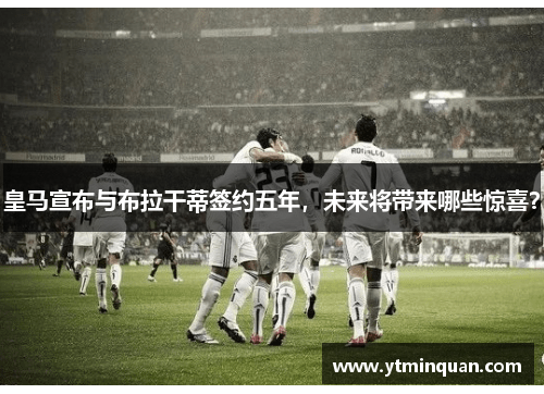 皇马宣布与布拉干蒂签约五年，未来将带来哪些惊喜？