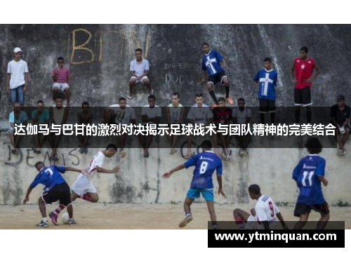 达伽马与巴甘的激烈对决揭示足球战术与团队精神的完美结合