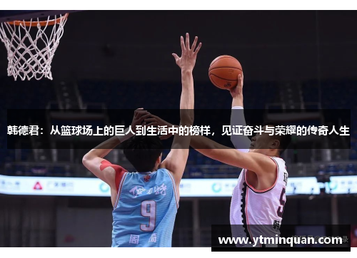 韩德君：从篮球场上的巨人到生活中的榜样，见证奋斗与荣耀的传奇人生